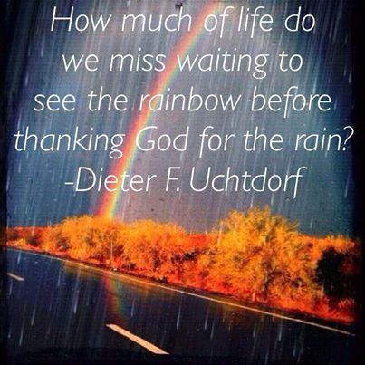 "How much of life do we miss waiting to see the rainbow before thanking God for the rain? - Dieter F. Uchtdorf
